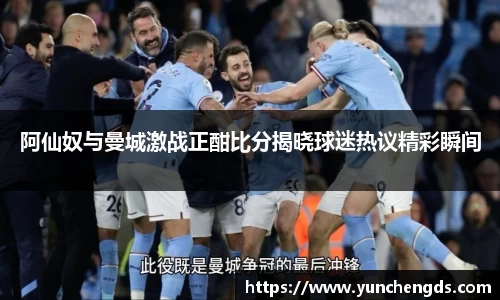 Bwin体育阿仙奴与曼城激战正酣比分揭晓球迷热议精彩瞬间